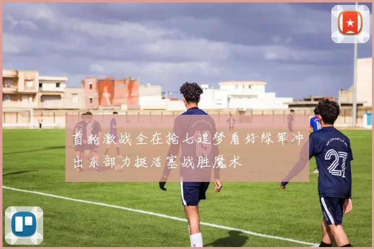 首轮激战全在抢七追梦看好绿军冲出东部力挺活塞战胜魔术