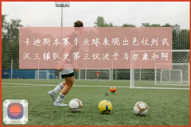 卡迪斯本赛季头球表现出色位列武汉三镇队史第三仅次于马尔康和阿齐兹