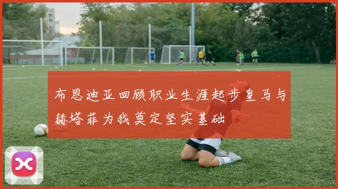 布恩迪亚回顾职业生涯起步皇马与赫塔菲为我奠定坚实基础