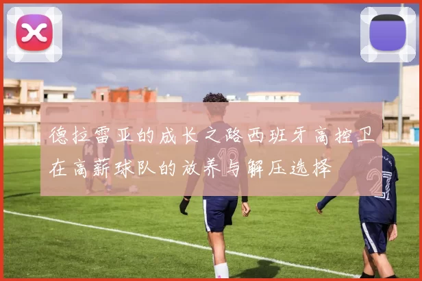 德拉雷亚的成长之路西班牙高控卫在高薪球队的放养与解压选择