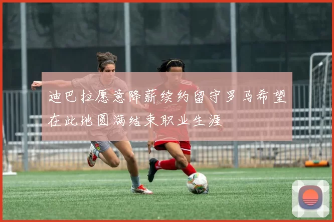 迪巴拉愿意降薪续约留守罗马希望在此地圆满结束职业生涯