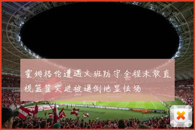 霍姆格伦遭遇文班防守全程未敢直视篮筐突进被逼倒地显怯场