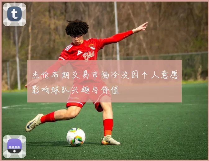 杰伦布朗交易市场冷淡因个人意愿影响球队兴趣与价值