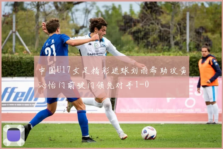 中国U17女足精彩进球刘雨希助攻黄沁怡门前破门领先对手1-0
