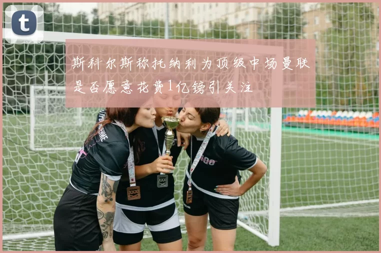 斯科尔斯称托纳利为顶级中场曼联是否愿意花费1亿镑引关注