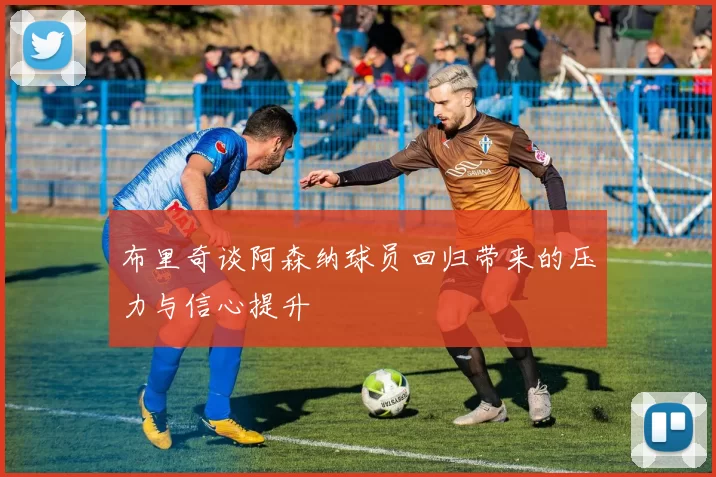 布里奇谈阿森纳球员回归带来的压力与信心提升