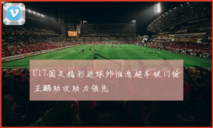 U17国足精彩进球帅惟浩超车破门徐正鹏助攻助力领先