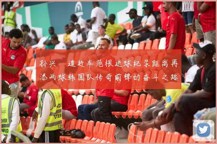 孙兴慜追赶车范根进球纪录距离再添两球韩国队传奇前锋的奋斗之路