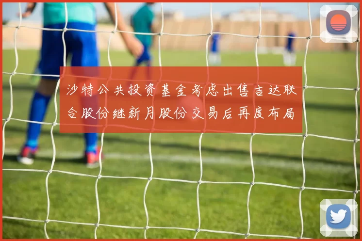 沙特公共投资基金考虑出售吉达联合股份继新月股份交易后再度布局调整