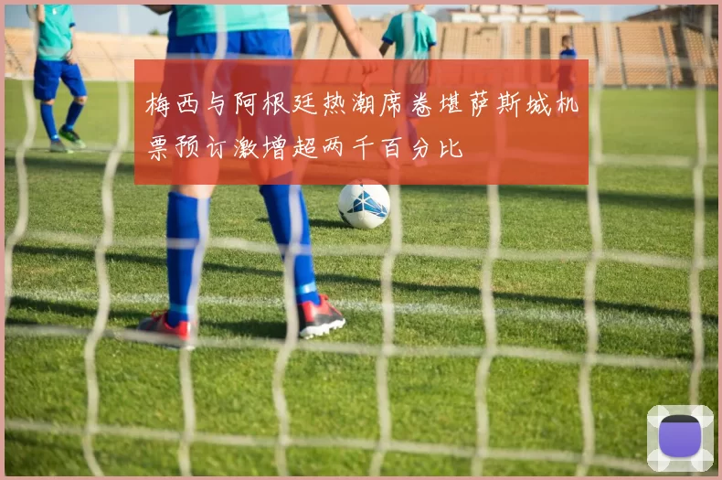 梅西与阿根廷热潮席卷堪萨斯城机票预订激增超两千百分比
