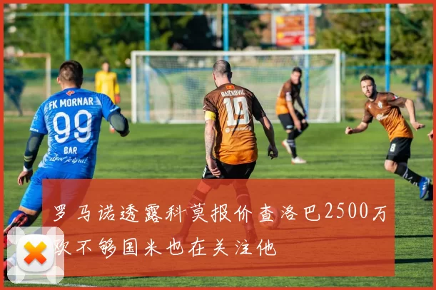 罗马诺透露科莫报价查洛巴2500万欧不够国米也在关注他