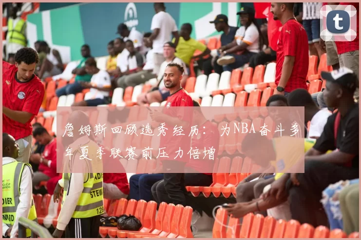 詹姆斯回顾选秀经历：为NBA奋斗多年夏季联赛前压力倍增