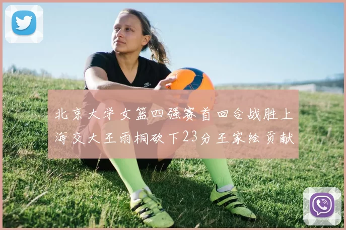 北京大学女篮四强赛首回合战胜上海交大王雨桐砍下23分王家绘贡献21分14篮板
