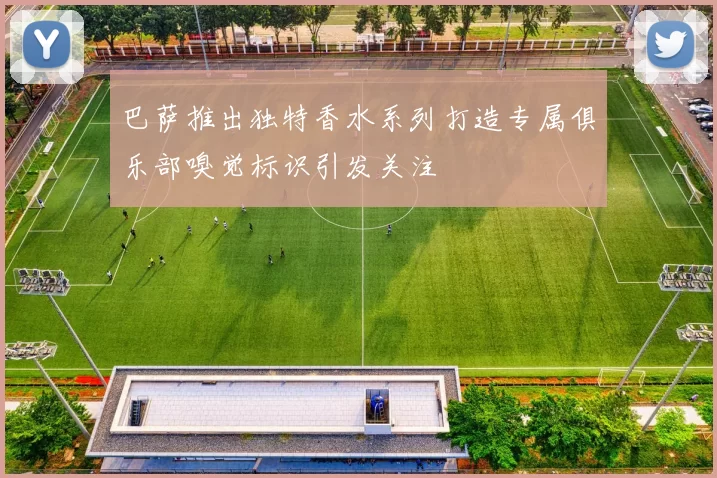 巴萨推出独特香水系列打造专属俱乐部嗅觉标识引发关注