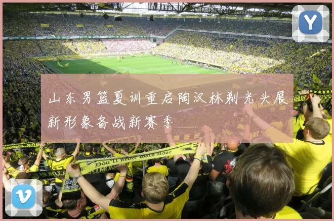 山东男篮夏训重启陶汉林剃光头展新形象备战新赛季