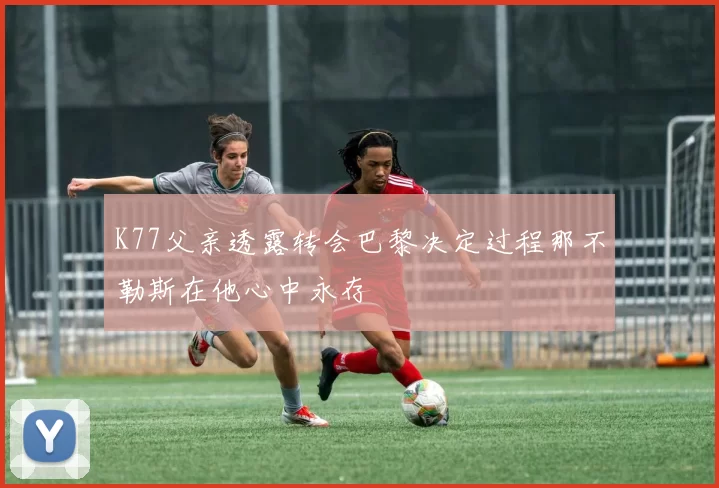K77父亲透露转会巴黎决定过程那不勒斯在他心中永存