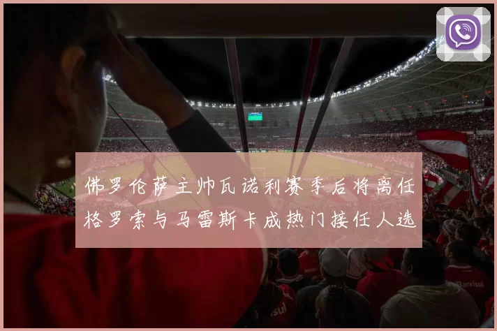 佛罗伦萨主帅瓦诺利赛季后将离任格罗索与马雷斯卡成热门接任人选