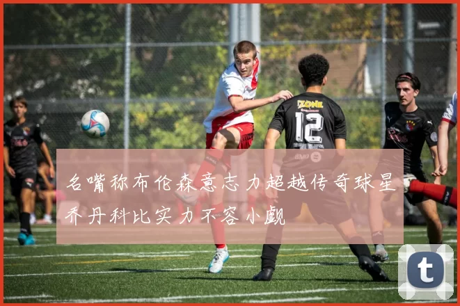 名嘴称布伦森意志力超越传奇球星乔丹科比实力不容小觑