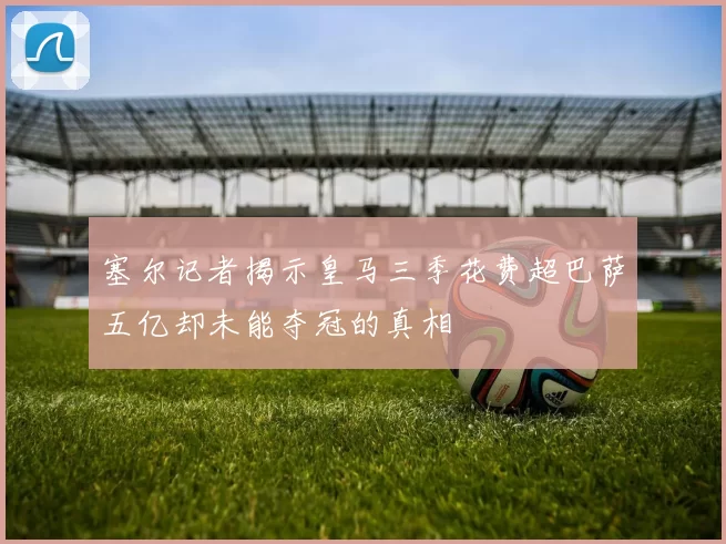 塞尔记者揭示皇马三季花费超巴萨五亿却未能夺冠的真相