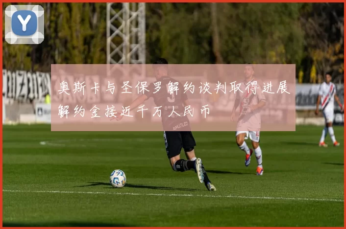 奥斯卡与圣保罗解约谈判取得进展解约金接近千万人民币