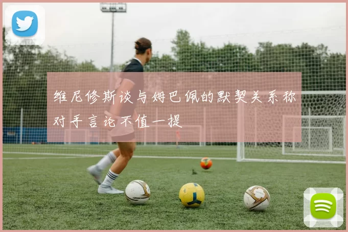 维尼修斯谈与姆巴佩的默契关系称对手言论不值一提