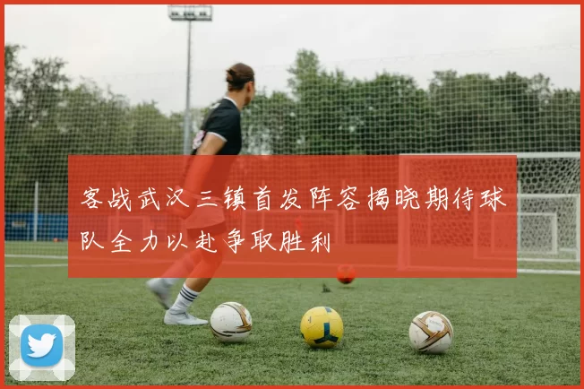 客战武汉三镇首发阵容揭晓期待球队全力以赴争取胜利