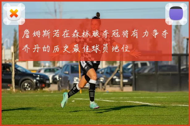 詹姆斯若在森林狼夺冠将有力争夺乔丹的历史最佳球员地位