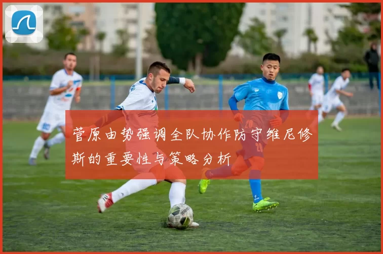 菅原由势强调全队协作防守维尼修斯的重要性与策略分析