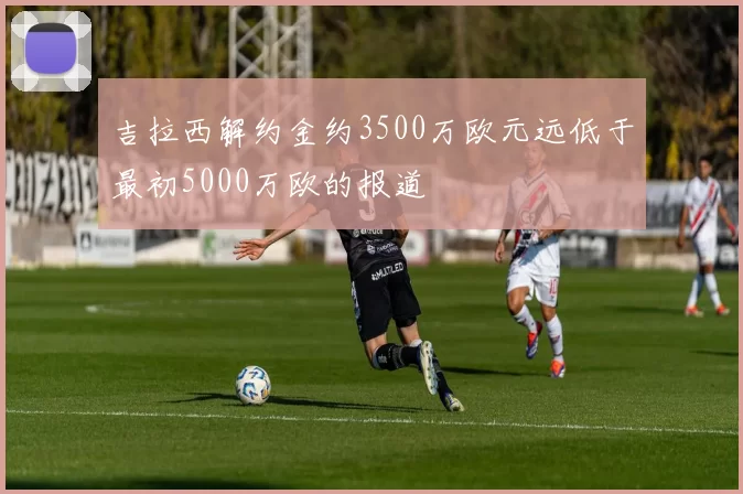 吉拉西解约金约3500万欧元远低于最初5000万欧的报道