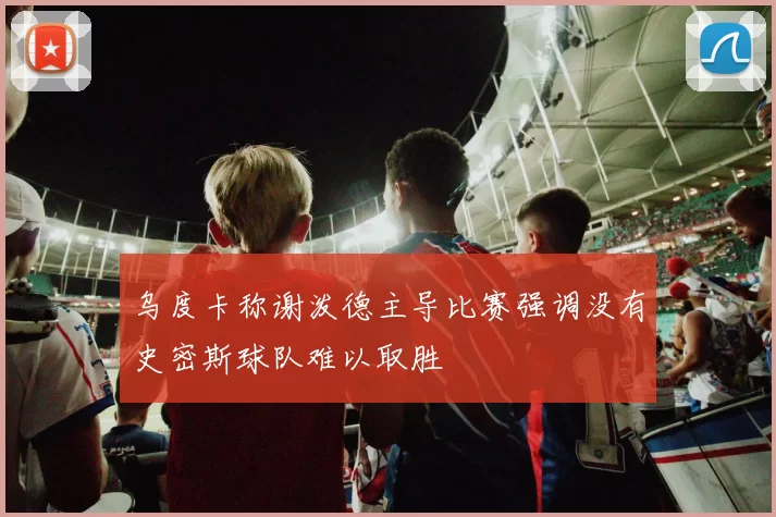 乌度卡称谢泼德主导比赛强调没有史密斯球队难以取胜